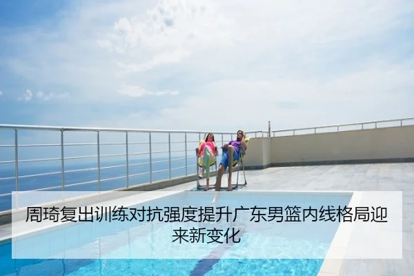 周琦复出训练对抗强度提升广东男篮内线格局迎来新变化