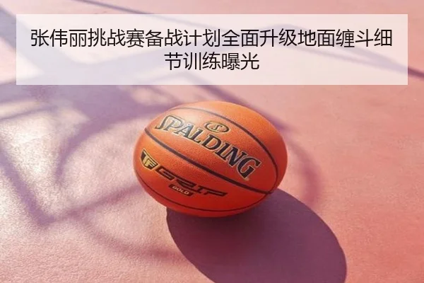 张伟丽挑战赛备战计划全面升级地面缠斗细节训练曝光
